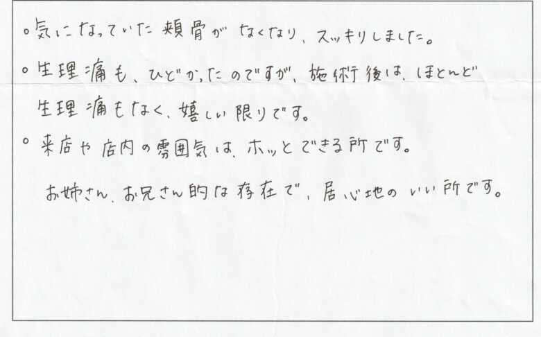 お客様からの口コミ。気になっていた頬骨がなくなりすっきりしました・生理痛もひどかったのですが施術後はほとんど生理痛もなくうれしい限りです・来店や店内の雰囲気はほっとできる場所です・お姉さんお兄さん的な存在で居心地がいいところです