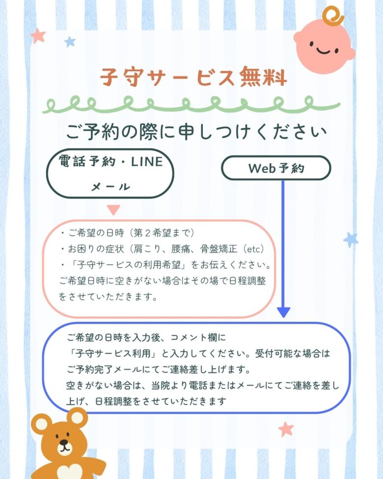 電話予約・LINE
メールでのご予約の場合は・ご希望の日時(第2希望まで)
・お困りの症状(肩こり、腰痛、骨盤矯正(etc)
・「子守サービスの利用希望」をお伝えください。
ご希望日時に空きがない場合はその場で日程調整
をさせていただきます。
Web予約の場合はご希望の日時を入力後、コメント欄に
「子守サービス利用」と入力してください。受付可能な場合は
ご予約完了メールにてご連絡差し上げます。
空きがない場合は、当院より電話またはメールにてご連絡を差し上げ、日程調整をさせていただきます。